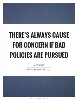 There’s always cause for concern if bad policies are pursued Picture Quote #1