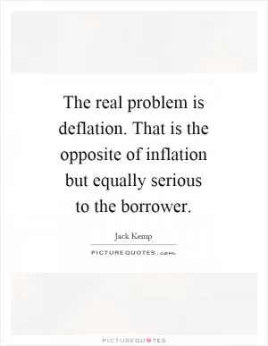 The real problem is deflation. That is the opposite of inflation but equally serious to the borrower Picture Quote #1