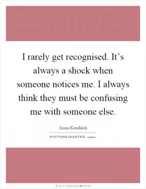 I rarely get recognised. It’s always a shock when someone notices me. I always think they must be confusing me with someone else Picture Quote #1