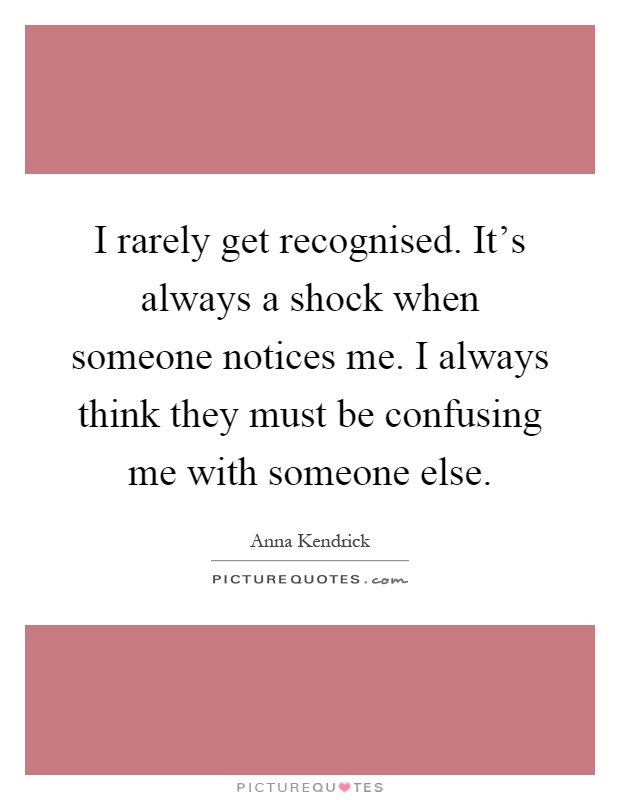 I rarely get recognised. It's always a shock when someone notices me. I always think they must be confusing me with someone else Picture Quote #1