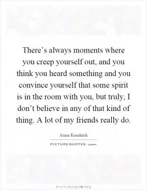There’s always moments where you creep yourself out, and you think you heard something and you convince yourself that some spirit is in the room with you, but truly, I don’t believe in any of that kind of thing. A lot of my friends really do Picture Quote #1
