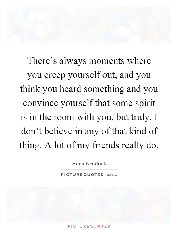 There's always moments where you creep yourself out, and you think you heard something and you convince yourself that some spirit is in the room with you, but truly, I don't believe in any of that kind of thing. A lot of my friends really do Picture Quote #1