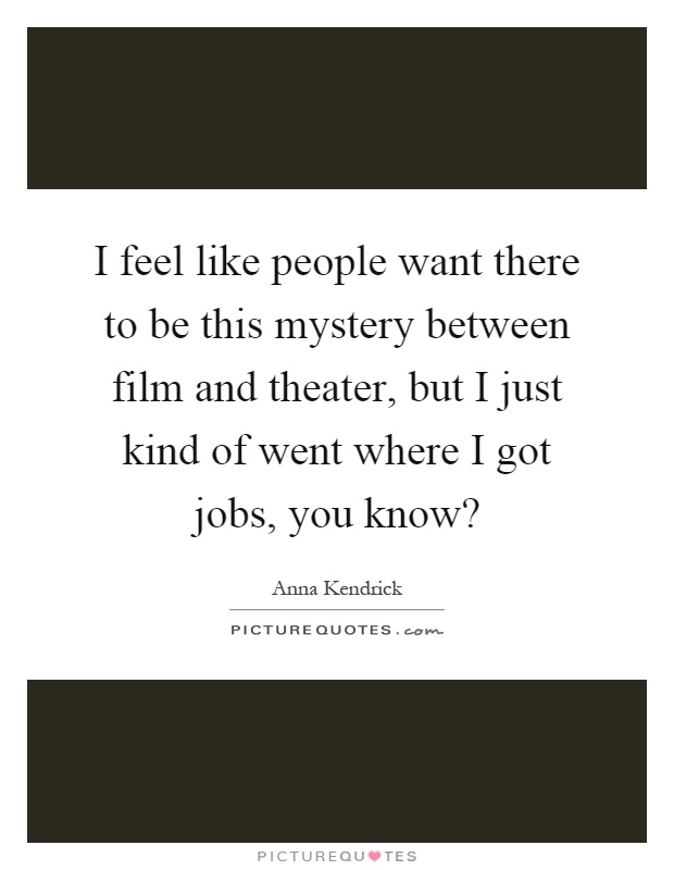 I feel like people want there to be this mystery between film and theater, but I just kind of went where I got jobs, you know? Picture Quote #1
