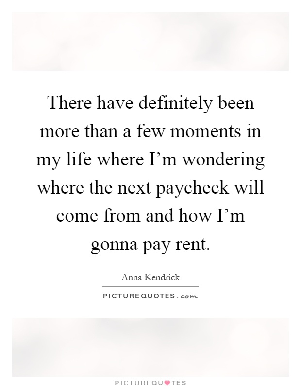 There have definitely been more than a few moments in my life where I'm wondering where the next paycheck will come from and how I'm gonna pay rent Picture Quote #1