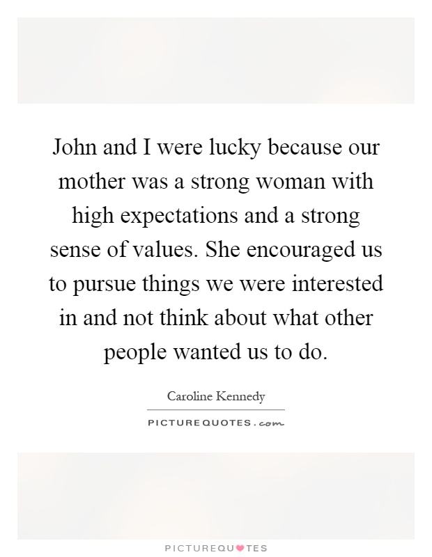John and I were lucky because our mother was a strong woman with high expectations and a strong sense of values. She encouraged us to pursue things we were interested in and not think about what other people wanted us to do Picture Quote #1