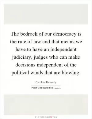 The bedrock of our democracy is the rule of law and that means we have to have an independent judiciary, judges who can make decisions independent of the political winds that are blowing Picture Quote #1