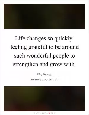 Life changes so quickly. feeling grateful to be around such wonderful people to strengthen and grow with Picture Quote #1