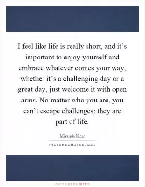 I feel like life is really short, and it’s important to enjoy yourself and embrace whatever comes your way, whether it’s a challenging day or a great day, just welcome it with open arms. No matter who you are, you can’t escape challenges; they are part of life Picture Quote #1