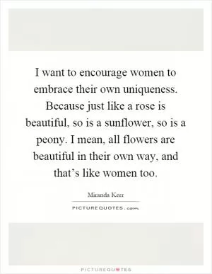 I want to encourage women to embrace their own uniqueness. Because just like a rose is beautiful, so is a sunflower, so is a peony. I mean, all flowers are beautiful in their own way, and that’s like women too Picture Quote #1