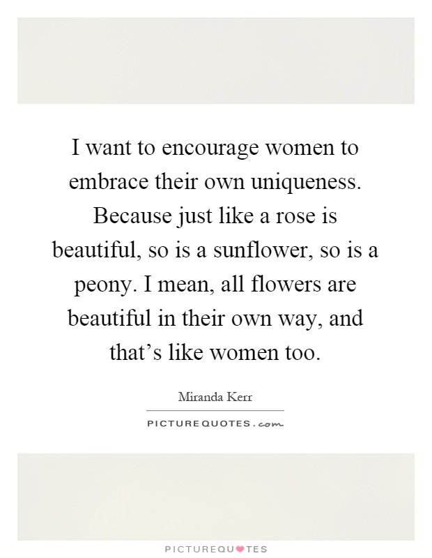 I want to encourage women to embrace their own uniqueness. Because just like a rose is beautiful, so is a sunflower, so is a peony. I mean, all flowers are beautiful in their own way, and that's like women too Picture Quote #1