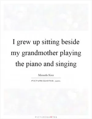 I grew up sitting beside my grandmother playing the piano and singing Picture Quote #1