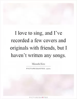I love to sing, and I’ve recorded a few covers and originals with friends, but I haven’t written any songs Picture Quote #1