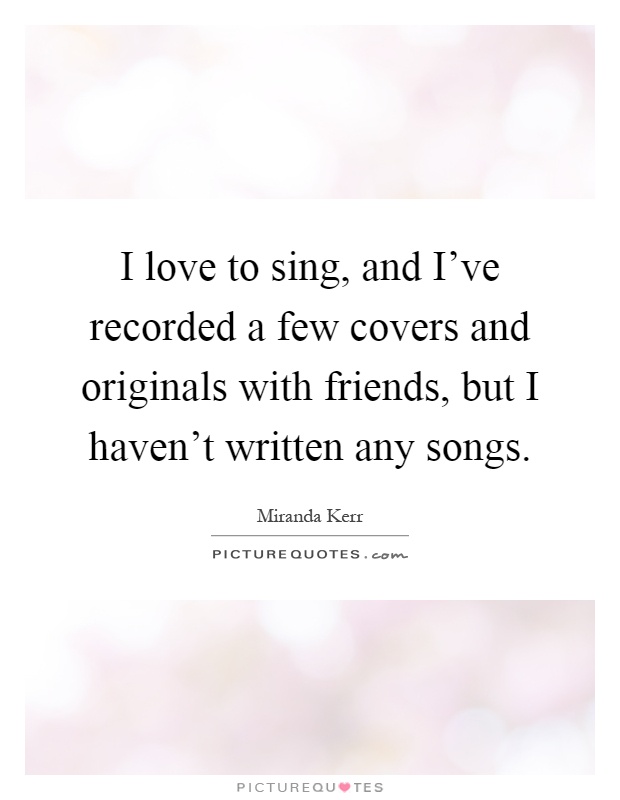 I love to sing, and I've recorded a few covers and originals with friends, but I haven't written any songs Picture Quote #1