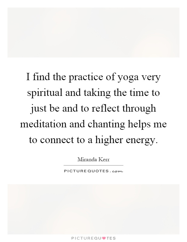 I find the practice of yoga very spiritual and taking the time to just be and to reflect through meditation and chanting helps me to connect to a higher energy Picture Quote #1