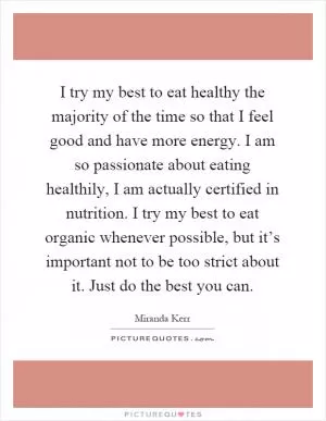 I try my best to eat healthy the majority of the time so that I feel good and have more energy. I am so passionate about eating healthily, I am actually certified in nutrition. I try my best to eat organic whenever possible, but it’s important not to be too strict about it. Just do the best you can Picture Quote #1