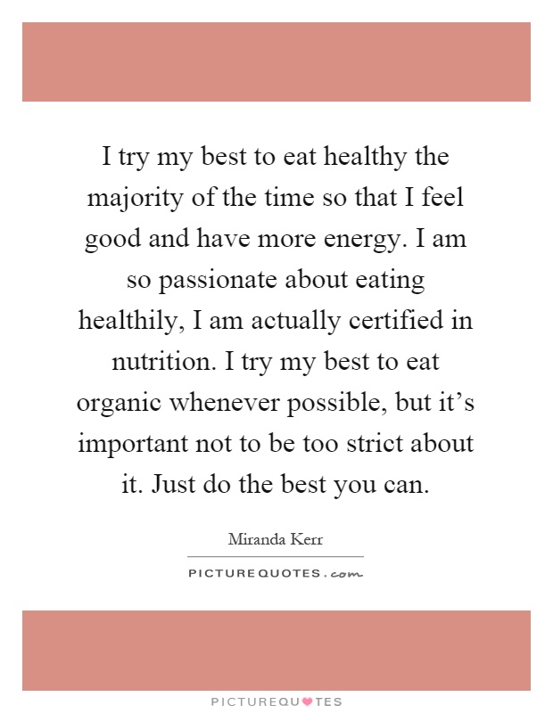 I try my best to eat healthy the majority of the time so that I feel good and have more energy. I am so passionate about eating healthily, I am actually certified in nutrition. I try my best to eat organic whenever possible, but it's important not to be too strict about it. Just do the best you can Picture Quote #1