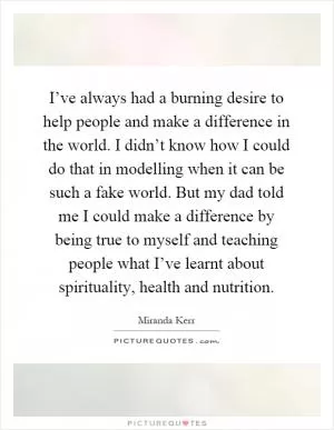I’ve always had a burning desire to help people and make a difference in the world. I didn’t know how I could do that in modelling when it can be such a fake world. But my dad told me I could make a difference by being true to myself and teaching people what I’ve learnt about spirituality, health and nutrition Picture Quote #1