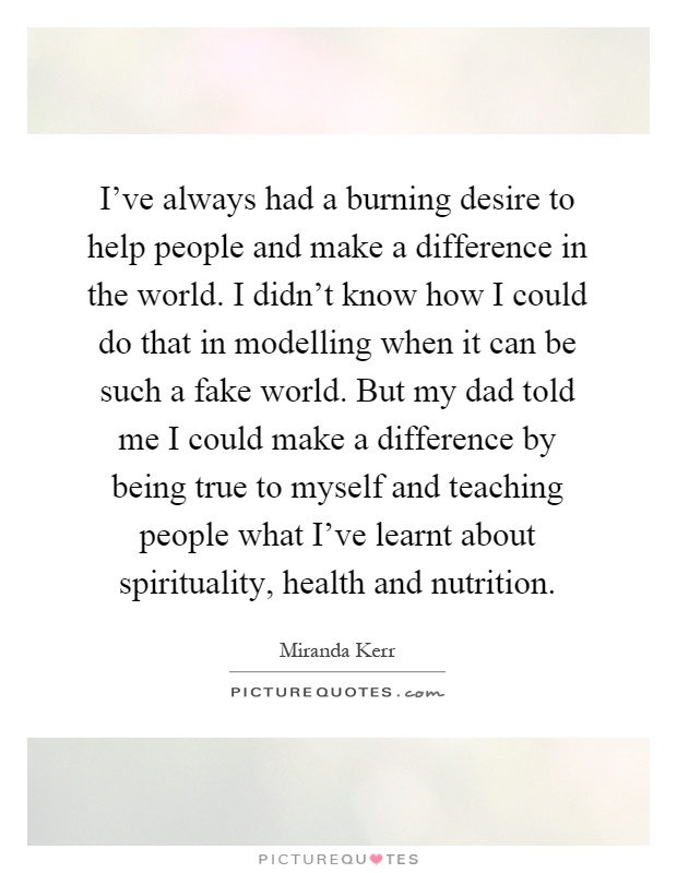 I've always had a burning desire to help people and make a difference in the world. I didn't know how I could do that in modelling when it can be such a fake world. But my dad told me I could make a difference by being true to myself and teaching people what I've learnt about spirituality, health and nutrition Picture Quote #1
