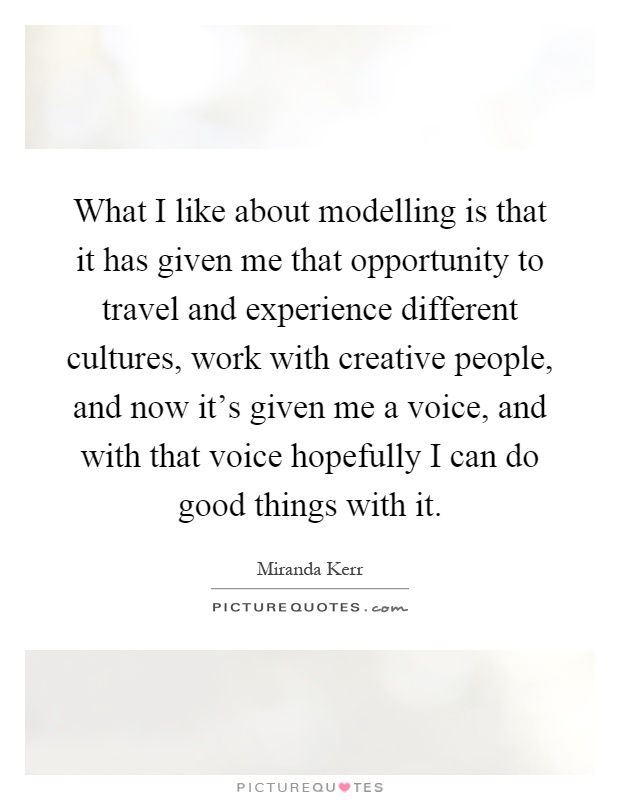 What I like about modelling is that it has given me that opportunity to travel and experience different cultures, work with creative people, and now it's given me a voice, and with that voice hopefully I can do good things with it Picture Quote #1