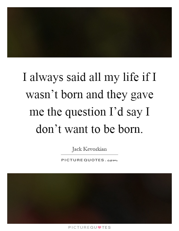 I always said all my life if I wasn't born and they gave me the question I'd say I don't want to be born Picture Quote #1