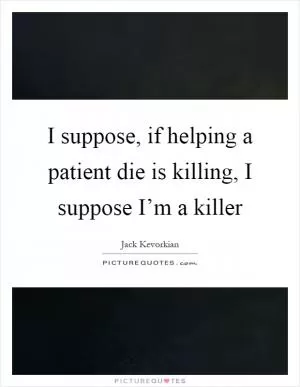 I suppose, if helping a patient die is killing, I suppose I’m a killer Picture Quote #1