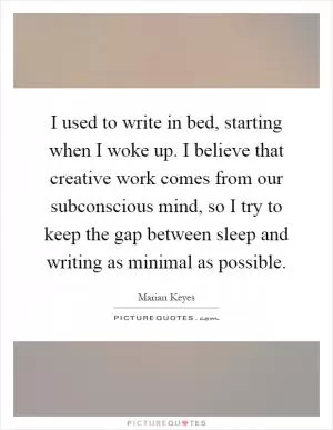 I used to write in bed, starting when I woke up. I believe that creative work comes from our subconscious mind, so I try to keep the gap between sleep and writing as minimal as possible Picture Quote #1