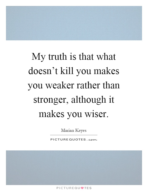 My truth is that what doesn't kill you makes you weaker rather than stronger, although it makes you wiser Picture Quote #1