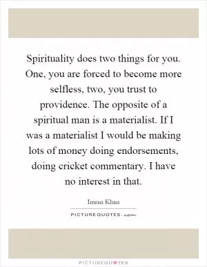 Spirituality does two things for you. One, you are forced to become more selfless, two, you trust to providence. The opposite of a spiritual man is a materialist. If I was a materialist I would be making lots of money doing endorsements, doing cricket commentary. I have no interest in that Picture Quote #1