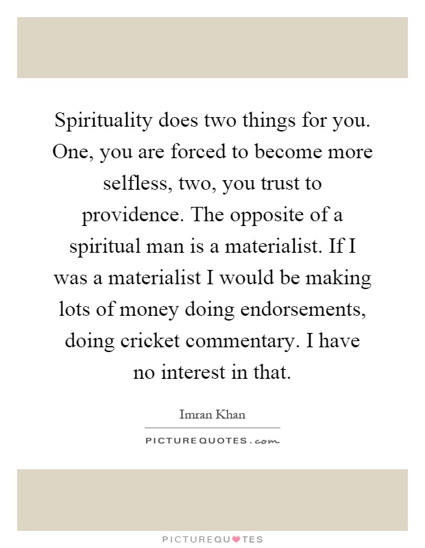 Spirituality does two things for you. One, you are forced to become more selfless, two, you trust to providence. The opposite of a spiritual man is a materialist. If I was a materialist I would be making lots of money doing endorsements, doing cricket commentary. I have no interest in that Picture Quote #1