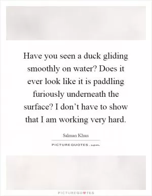 Have you seen a duck gliding smoothly on water? Does it ever look like it is paddling furiously underneath the surface? I don’t have to show that I am working very hard Picture Quote #1