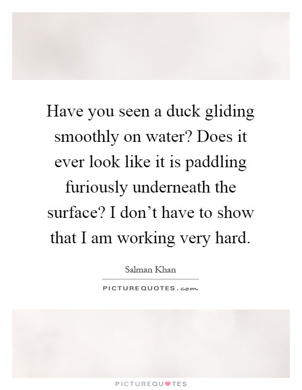 Have you seen a duck gliding smoothly on water? Does it ever look like it is paddling furiously underneath the surface? I don't have to show that I am working very hard Picture Quote #1