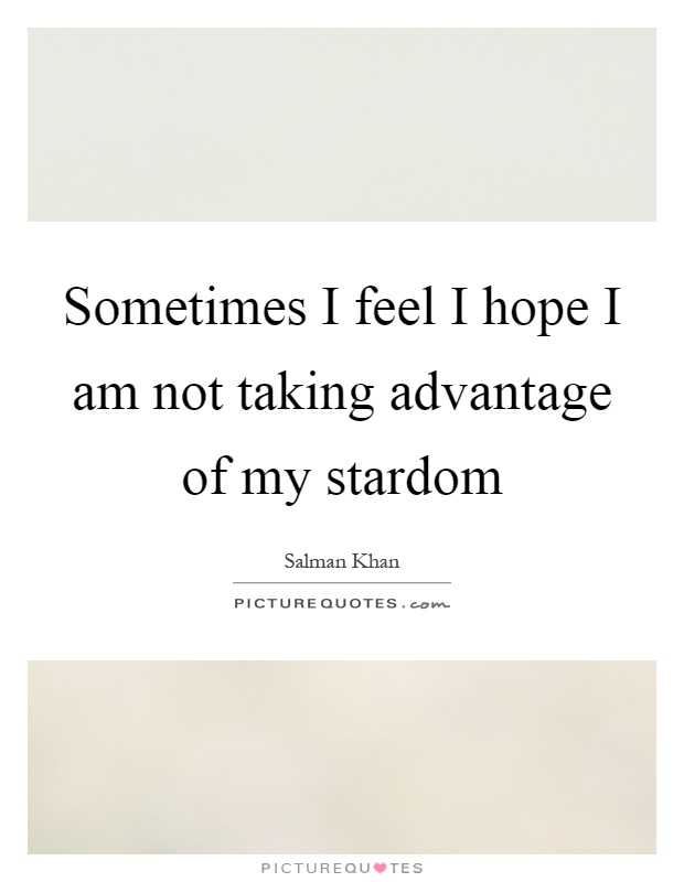 Sometimes I feel I hope I am not taking advantage of my stardom Picture Quote #1