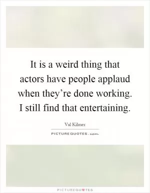 It is a weird thing that actors have people applaud when they’re done working. I still find that entertaining Picture Quote #1