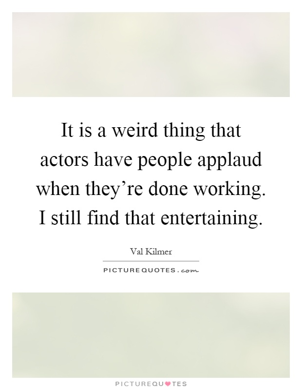 It is a weird thing that actors have people applaud when they're done working. I still find that entertaining Picture Quote #1