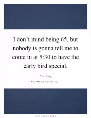 I don’t mind being 65, but nobody is gonna tell me to come in at 5:30 to have the early bird special Picture Quote #1