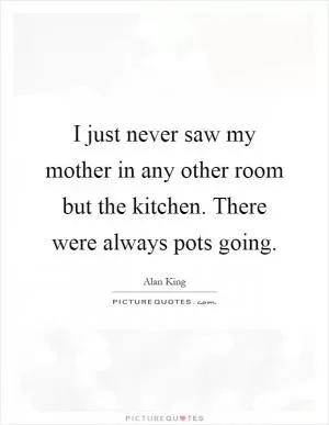 I just never saw my mother in any other room but the kitchen. There were always pots going Picture Quote #1