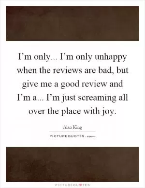 I’m only... I’m only unhappy when the reviews are bad, but give me a good review and I’m a... I’m just screaming all over the place with joy Picture Quote #1