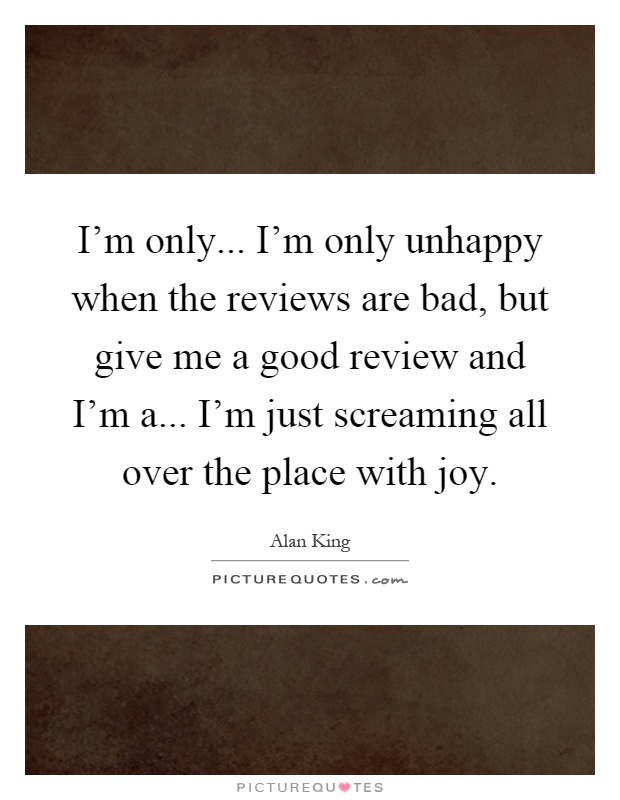 I'm only... I'm only unhappy when the reviews are bad, but give me a good review and I'm a... I'm just screaming all over the place with joy Picture Quote #1
