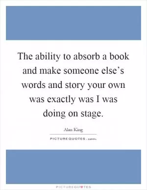 The ability to absorb a book and make someone else’s words and story your own was exactly was I was doing on stage Picture Quote #1