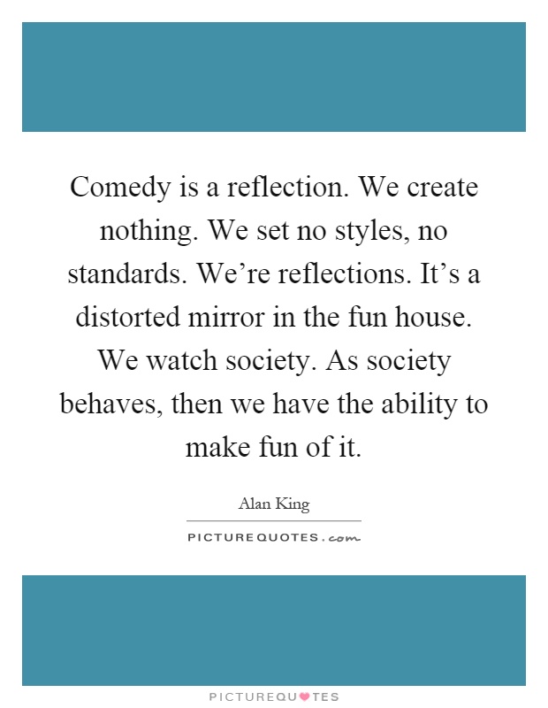 Comedy is a reflection. We create nothing. We set no styles, no standards. We're reflections. It's a distorted mirror in the fun house. We watch society. As society behaves, then we have the ability to make fun of it Picture Quote #1