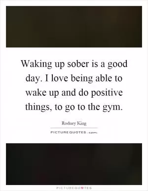 Waking up sober is a good day. I love being able to wake up and do positive things, to go to the gym Picture Quote #1