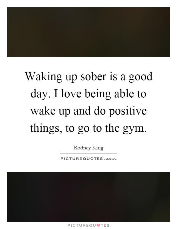 Waking up sober is a good day. I love being able to wake up and do positive things, to go to the gym Picture Quote #1