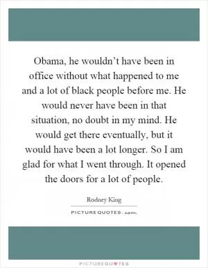 Obama, he wouldn’t have been in office without what happened to me and a lot of black people before me. He would never have been in that situation, no doubt in my mind. He would get there eventually, but it would have been a lot longer. So I am glad for what I went through. It opened the doors for a lot of people Picture Quote #1