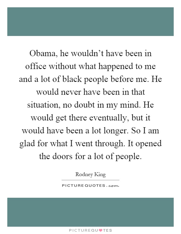 Obama, he wouldn't have been in office without what happened to me and a lot of black people before me. He would never have been in that situation, no doubt in my mind. He would get there eventually, but it would have been a lot longer. So I am glad for what I went through. It opened the doors for a lot of people Picture Quote #1