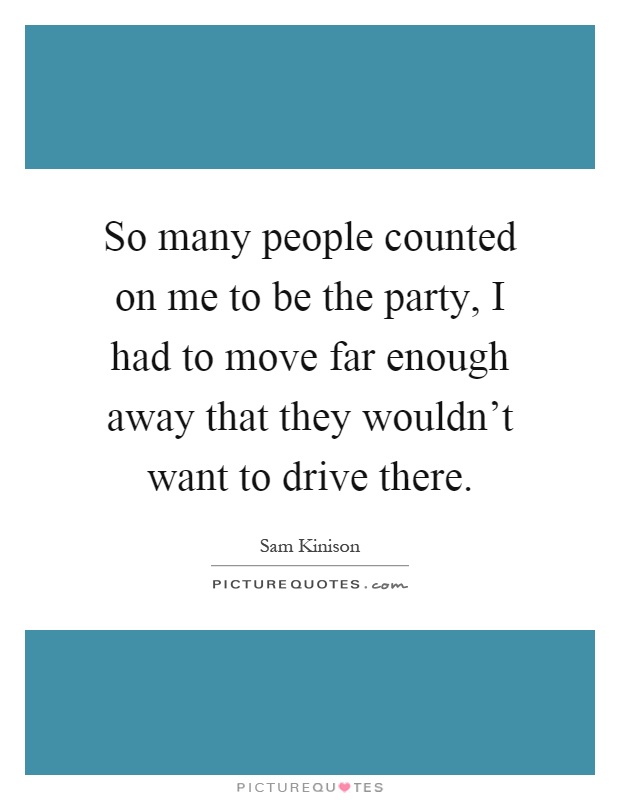 So many people counted on me to be the party, I had to move far enough away that they wouldn't want to drive there Picture Quote #1