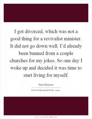 I got divorced, which was not a good thing for a revivalist minister. It did not go down well. I’d already been banned from a couple churches for my jokes. So one day I woke up and decided it was time to start living for myself Picture Quote #1
