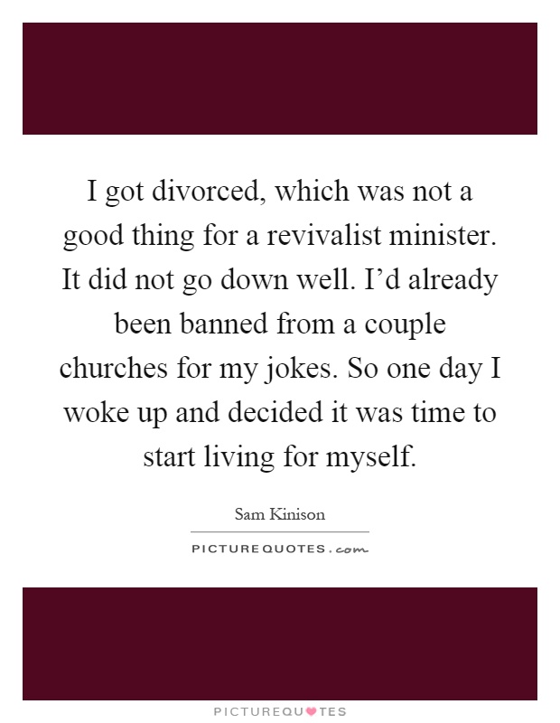 I got divorced, which was not a good thing for a revivalist minister. It did not go down well. I'd already been banned from a couple churches for my jokes. So one day I woke up and decided it was time to start living for myself Picture Quote #1