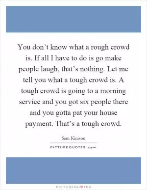 You don’t know what a rough crowd is. If all I have to do is go make people laugh, that’s nothing. Let me tell you what a tough crowd is. A tough crowd is going to a morning service and you got six people there and you gotta pat your house payment. That’s a tough crowd Picture Quote #1