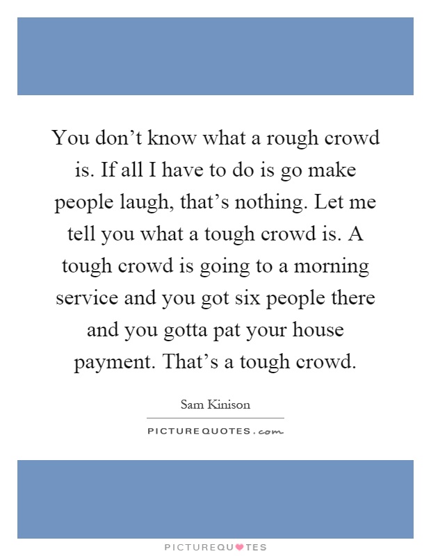 You don't know what a rough crowd is. If all I have to do is go make people laugh, that's nothing. Let me tell you what a tough crowd is. A tough crowd is going to a morning service and you got six people there and you gotta pat your house payment. That's a tough crowd Picture Quote #1