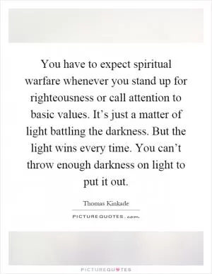 You have to expect spiritual warfare whenever you stand up for righteousness or call attention to basic values. It’s just a matter of light battling the darkness. But the light wins every time. You can’t throw enough darkness on light to put it out Picture Quote #1